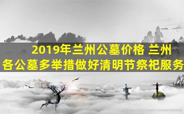 2019年兰州公墓价格 兰州各公墓多举措做好清明节祭祀服务
